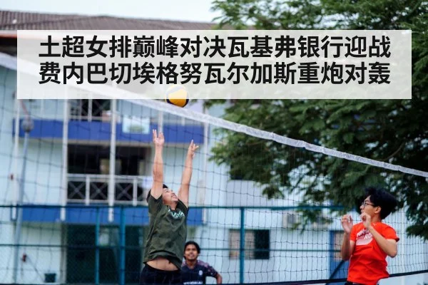 土超女排巅峰对决瓦基弗银行迎战费内巴切埃格努瓦尔加斯重炮对轰
