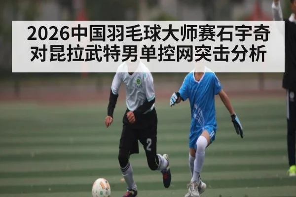 2026中国羽毛球大师赛石宇奇对昆拉武特男单控网突击分析