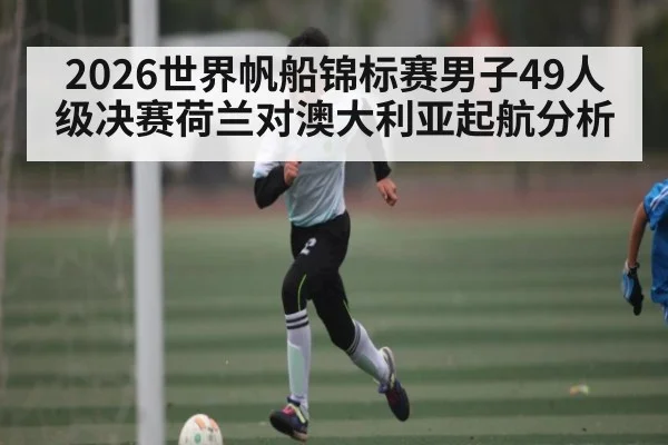2026世界帆船锦标赛男子49人级决赛荷兰对澳大利亚起航分析