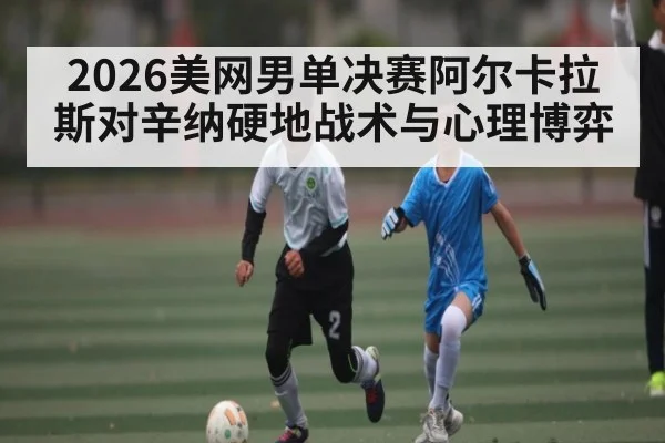 2026美网男单决赛阿尔卡拉斯对辛纳硬地战术与心理博弈